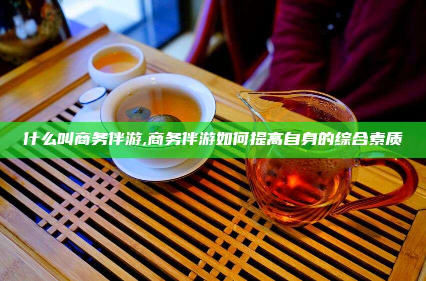 林州什么叫商务伴游,商务伴游如何提高自身的综合素质
