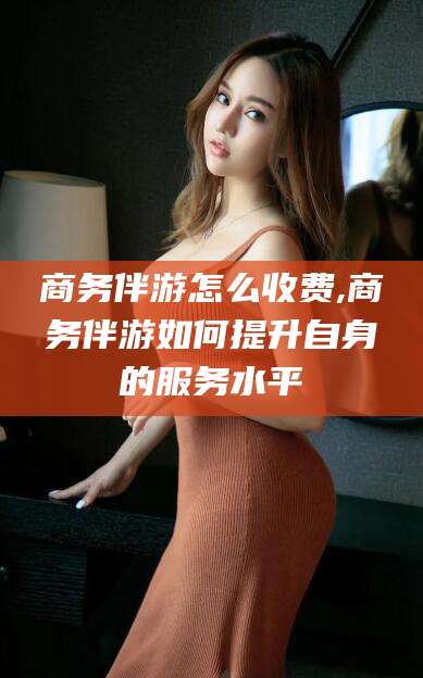 林州商务伴游怎么收费,商务伴游如何提升自身的服务水平