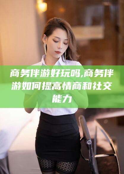林州商务伴游好玩吗,商务伴游如何提高情商和社交能力