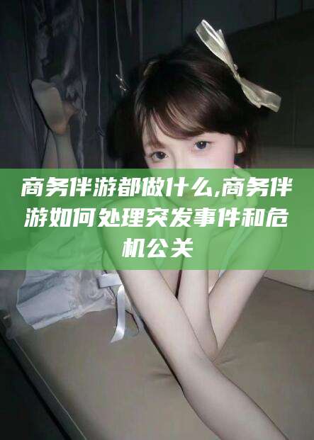 林州商务伴游都做什么,商务伴游如何处理突发事件和危机公关