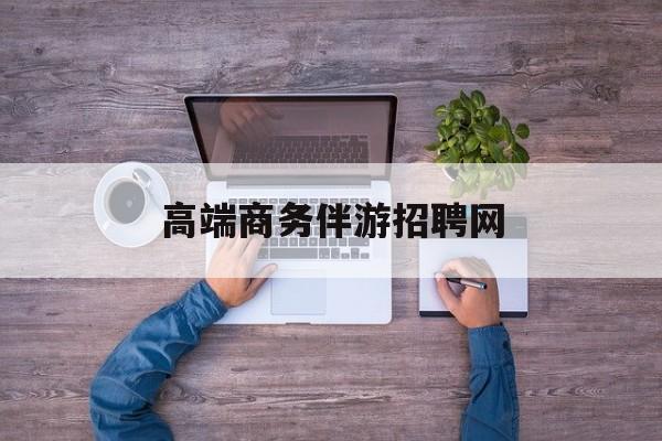 高端商务伴游招聘网站有哪些最新资讯（谁能告诉我哪里有林州高端商务伴游招聘网？）